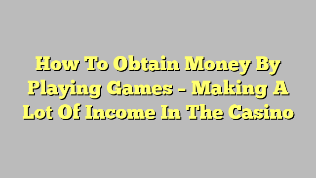 How To Obtain Money By Playing Games – Making A Lot Of Income In The Casino