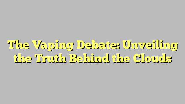 The Vaping Debate: Unveiling the Truth Behind the Clouds