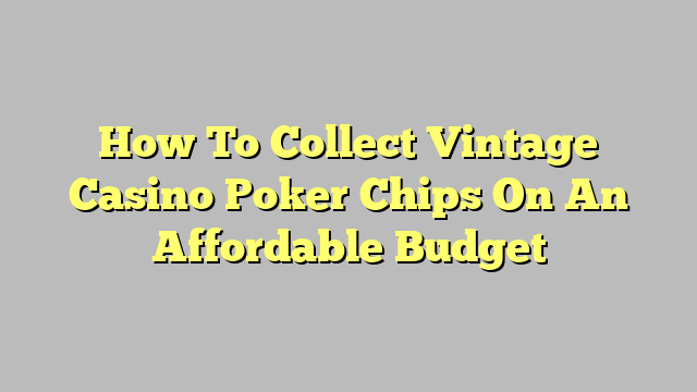 How To Collect Vintage Casino Poker Chips On An Affordable Budget