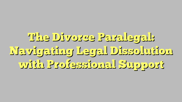 The Divorce Paralegal: Navigating Legal Dissolution with Professional Support