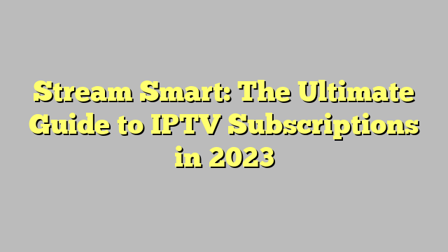 Stream Smart: The Ultimate Guide to IPTV Subscriptions in 2023